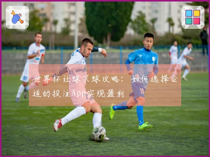 世界杯让球买球攻略：如何选择合适的投注App实现盈利